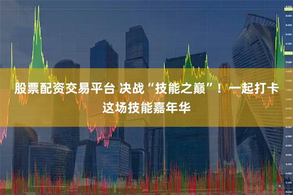 股票配资交易平台 决战“技能之巅”！一起打卡这场技能嘉年华