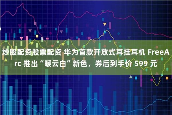 炒股配资股票配资 华为首款开放式耳挂耳机 FreeArc 推出“暖云白”新色，券后到手价 599 元