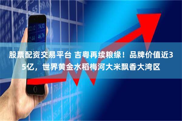 股票配资交易平台 吉粤再续粮缘！品牌价值近35亿，世界黄金水稻梅河大米飘香大湾区