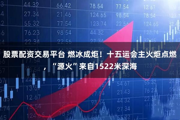 股票配资交易平台 燃冰成炬！十五运会主火炬点燃，“源火”来自1522米深海