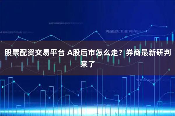 股票配资交易平台 A股后市怎么走？券商最新研判来了