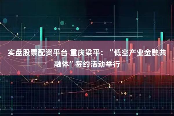 实盘股票配资平台 重庆梁平：“低空产业金融共融体”签约活动举行