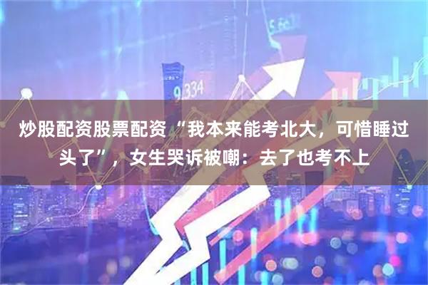 炒股配资股票配资 “我本来能考北大，可惜睡过头了”，女生哭诉被嘲：去了也考不上