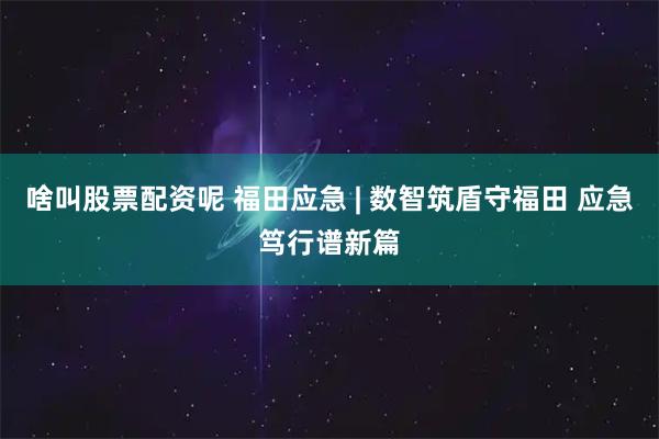 啥叫股票配资呢 福田应急 | 数智筑盾守福田 应急笃行谱新篇