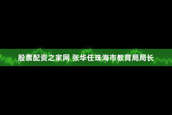股票配资之家网 张华任珠海市教育局局长