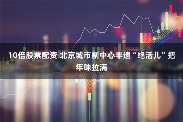 10倍股票配资 北京城市副中心非遗“绝活儿”把年味拉满