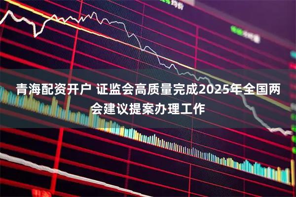 青海配资开户 证监会高质量完成2025年全国两会建议提案办理工作