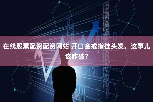 在线股票配资配资网站 开口金戒指挂头发，这事儿该咋破？