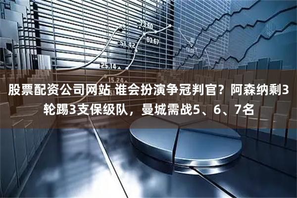 股票配资公司网站 谁会扮演争冠判官？阿森纳剩3轮踢3支保级队，曼城需战5、6、7名