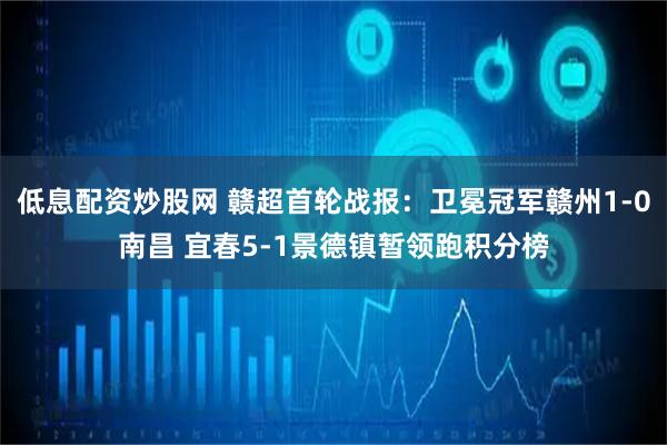 低息配资炒股网 赣超首轮战报：卫冕冠军赣州1-0南昌 宜春5-1景德镇暂领跑积分榜