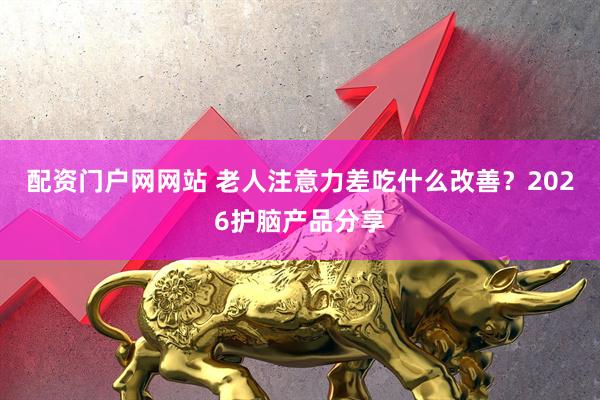 配资门户网网站 老人注意力差吃什么改善？2026护脑产品分享