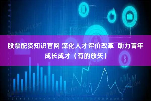 股票配资知识官网 深化人才评价改革  助力青年成长成才（有的放矢）