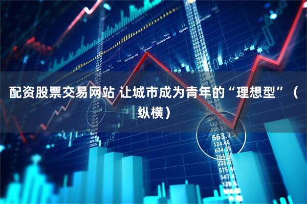 配资股票交易网站 让城市成为青年的“理想型”（纵横）