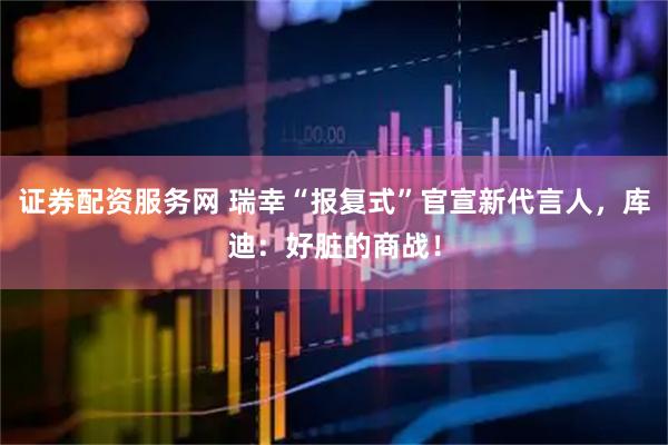 证券配资服务网 瑞幸“报复式”官宣新代言人，库迪：好脏的商战！