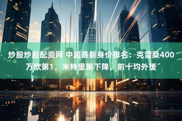 炒股炒股配资网 中超最新身价排名：克雷桑400万欧第1，米特里策下降，前十均外援