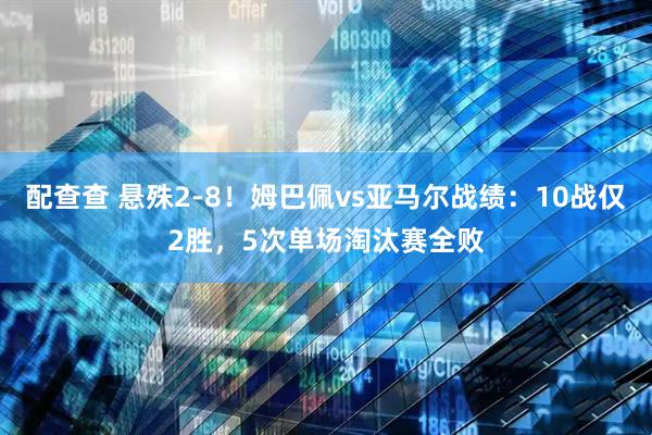 配查查 悬殊2-8！姆巴佩vs亚马尔战绩：10战仅2胜，5次单场淘汰赛全败
