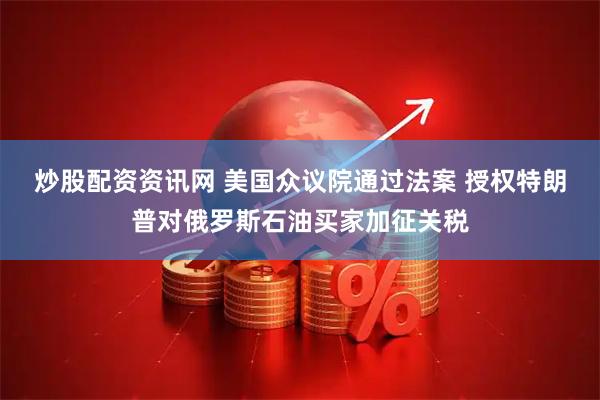 炒股配资资讯网 美国众议院通过法案 授权特朗普对俄罗斯石油买家加征关税