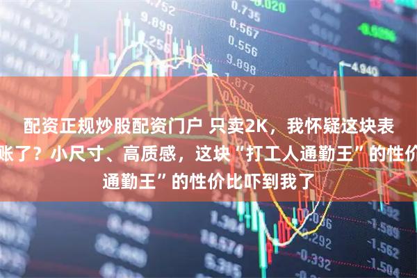 配资正规炒股配资门户 只卖2K，我怀疑这块表是不是算错账了？小尺寸、高质感，这块“打工人通勤王”的性价比吓到我了